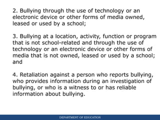 DEPARTMENT OF EDUCATION
2. Bullying through the use of technology or an
electronic device or other forms of media owned,
leased or used by a school;
3. Bullying at a location, activity, function or program
that is not school-related and through the use of
technology or an electronic device or other forms of
media that is not owned, leased or used by a school;
and
4. Retaliation against a person who reports bullying,
who provides information during an investigation of
bullying, or who is a witness to or has reliable
information about bullying.
 