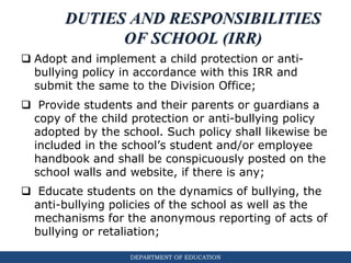 DEPARTMENT OF EDUCATION
DUTIES AND RESPONSIBILITIES
OF SCHOOL (IRR)
 Adopt and implement a child protection or anti-
bullying policy in accordance with this IRR and
submit the same to the Division Office;
 Provide students and their parents or guardians a
copy of the child protection or anti-bullying policy
adopted by the school. Such policy shall likewise be
included in the school’s student and/or employee
handbook and shall be conspicuously posted on the
school walls and website, if there is any;
 Educate students on the dynamics of bullying, the
anti-bullying policies of the school as well as the
mechanisms for the anonymous reporting of acts of
bullying or retaliation;
 