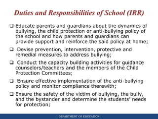 DEPARTMENT OF EDUCATION
Duties and Responsibilities of School (IRR)
 Educate parents and guardians about the dynamics of
bullying, the child protection or anti-bullying policy of
the school and how parents and guardians can
provide support and reinforce the said policy at home;
 Devise prevention, intervention, protective and
remedial measures to address bullying;
 Conduct the capacity building activities for guidance
counselors/teachers and the members of the Child
Protection Committees;
 Ensure effective implementation of the anti-bullying
policy and monitor compliance therewith;
 Ensure the safety of the victim of bullying, the bully,
and the bystander and determine the students’ needs
for protection;
 
