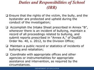 DEPARTMENT OF EDUCATION
Duties and Responsibilities of School
(IRR)
 Ensure that the rights of the victim, the bully, and the
bystander are protected and upheld during the
conduct of the investigation;
 Accomplish the Intake Sheet prescribed in Annex “B”,
whenever there is an incident of bullying, maintain a
record of all proceedings related to bullying, and
submit reports prescribed in “Annex A,” of DepED
Order No. 40, s. 2012, to the Division Office;
 Maintain a public record or statistics of incidents of
bullying and retaliation;
 Coordinate with appropriate offices and other
agencies or instrumentalities for appropriate
assistance and intervention, as required by the
circumstances.
 