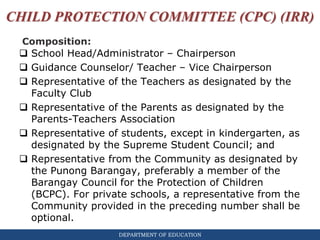 DEPARTMENT OF EDUCATION
CHILD PROTECTION COMMITTEE (CPC) (IRR)
 School Head/Administrator – Chairperson
 Guidance Counselor/ Teacher – Vice Chairperson
 Representative of the Teachers as designated by the
Faculty Club
 Representative of the Parents as designated by the
Parents-Teachers Association
 Representative of students, except in kindergarten, as
designated by the Supreme Student Council; and
 Representative from the Community as designated by
the Punong Barangay, preferably a member of the
Barangay Council for the Protection of Children
(BCPC). For private schools, a representative from the
Community provided in the preceding number shall be
optional.
Composition:
 