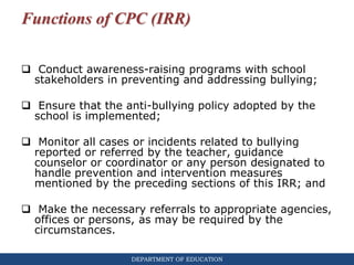 DEPARTMENT OF EDUCATION
Functions of CPC (IRR)
 Conduct awareness-raising programs with school
stakeholders in preventing and addressing bullying;
 Ensure that the anti-bullying policy adopted by the
school is implemented;
 Monitor all cases or incidents related to bullying
reported or referred by the teacher, guidance
counselor or coordinator or any person designated to
handle prevention and intervention measures
mentioned by the preceding sections of this IRR; and
 Make the necessary referrals to appropriate agencies,
offices or persons, as may be required by the
circumstances.
 