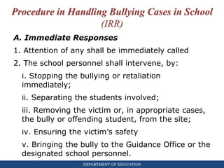 DEPARTMENT OF EDUCATION
Procedure in Handling Bullying Cases in School
(IRR)
A. Immediate Responses
1. Attention of any shall be immediately called
2. The school personnel shall intervene, by:
i. Stopping the bullying or retaliation
immediately;
ii. Separating the students involved;
iii. Removing the victim or, in appropriate cases,
the bully or offending student, from the site;
iv. Ensuring the victim’s safety
v. Bringing the bully to the Guidance Office or the
designated school personnel.
 