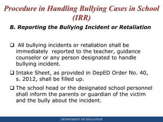 DEPARTMENT OF EDUCATION
Procedure in Handling Bullying Cases in School
(IRR)
B. Reporting the Bullying Incident or Retaliation
 All bullying incidents or retaliation shall be
immediately reported to the teacher, guidance
counselor or any person designated to handle
bullying incident.
 Intake Sheet, as provided in DepED Order No. 40,
s. 2012, shall be filled up.
 The school head or the designated school personnel
shall inform the parents or guardian of the victim
and the bully about the incident.
 