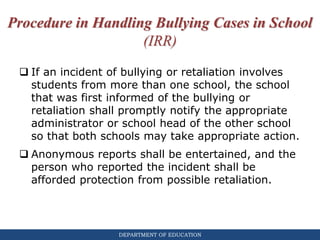 DEPARTMENT OF EDUCATION
Procedure in Handling Bullying Cases in School
(IRR)
 If an incident of bullying or retaliation involves
students from more than one school, the school
that was first informed of the bullying or
retaliation shall promptly notify the appropriate
administrator or school head of the other school
so that both schools may take appropriate action.
 Anonymous reports shall be entertained, and the
person who reported the incident shall be
afforded protection from possible retaliation.
 