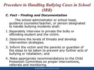 DEPARTMENT OF EDUCATION
Procedure in Handling Bullying Cases in School
(IRR)
C. Fact - Finding and Documentation
The school administrator or school head,
guidance counselor/teacher, or person designated
to handle bullying incidents shall:
1. Separately interview in private the bully or
offending student and the victim.
2. Determine the levels of threats and develop
intervention strategies.
3. Inform the victim and the parents or guardian of
the steps to be taken to prevent any further acts of
bullying or retaliation; and
4. Make appropriate recommendations to the Child
Protection Committee on proper interventions,
referrals and monitoring.
 
