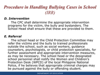 DEPARTMENT OF EDUCATION
Procedure in Handling Bullying Cases in School
(IRR)
D. Intervention
The CPC shall determine the appropriate intervention
programs for the victim, the bully and bystanders. The
School Head shall ensure that these are provided to them.
E. Referral
The school head or the Child Protection Committee may
refer the victims and the bully to trained professionals
outside the school, such as social workers, guidance
counselors, psychologists, or child protection specialists, for
further assessment and appropriate intervention measures,
as may be necessary. The school head or the designated
school personnel shall notify the Women and Children’s
Protection Desk (WPCD) of the local Philippine National
Police, if he believes that appropriate criminal charges may
be pursued against the bully or offending student.
 
