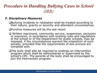 DEPARTMENT OF EDUCATION
Procedure in Handling Bullying Cases in School
(IRR)
F. Disciplinary Measures
Bullying incidents or retaliation shall be treated according to
their nature, gravity or severity and attendant circumstances.
Punitive measures will be the last resort
 Written reprimand, community service, suspension, exclusion
or expulsion, in accordance with existing rules and regulations
of the school or of the Department for public schools, may be
imposed, if the circumstances warrant the imposition of such
penalty, provided that the requirements of due process are
complied with.
The bully shall also be required to undergo an intervention
program which shall be administered or supervised by the
school’s CPC. The parents of the bully shall be encouraged to
join the intervention program.
 