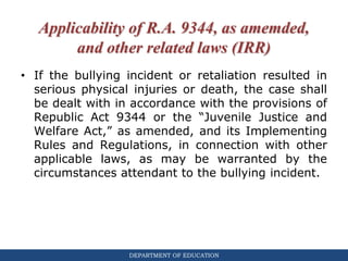 DEPARTMENT OF EDUCATION
Applicability of R.A. 9344, as amemded,
and other related laws (IRR)
• If the bullying incident or retaliation resulted in
serious physical injuries or death, the case shall
be dealt with in accordance with the provisions of
Republic Act 9344 or the “Juvenile Justice and
Welfare Act,” as amended, and its Implementing
Rules and Regulations, in connection with other
applicable laws, as may be warranted by the
circumstances attendant to the bullying incident.
 