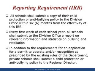 DEPARTMENT OF EDUCATION
Reporting Requirement (IRR)
 All schools shall submit a copy of their child
protection or anti-bullying policy to the Division
Office within six (6) months from the effectivity of
this IRR.
 Every first week of each school year, all schools
shall submit to the Division Office a report on
relevant information and statistics on bullying and
retaliation
 In addition to the requirements for an application
for a permit to operate and/or recognition as
prescribed by the existing rules of the Department,
private schools shall submit a child protection or
anti-bullying policy to the Regional Director.
 