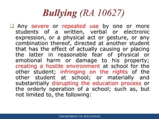DEPARTMENT OF EDUCATION
Bullying (RA 10627)
 Any severe or repeated use by one or more
students of a written, verbal or electronic
expression, or a physical act or gesture, or any
combination thereof, directed at another student
that has the effect of actually causing or placing
the latter in reasonable fear of physical or
emotional harm or damage to his property;
creating a hostile environment at school for the
other student; infringing on the rights of the
other student at school; or materially and
substantially disrupting the education process or
the orderly operation of a school; such as, but
not limited to, the following:
 