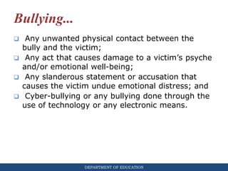 DEPARTMENT OF EDUCATION
Bullying...
 Any unwanted physical contact between the
bully and the victim;
 Any act that causes damage to a victim’s psyche
and/or emotional well-being;
 Any slanderous statement or accusation that
causes the victim undue emotional distress; and
 Cyber-bullying or any bullying done through the
use of technology or any electronic means.
 