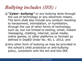 DEPARTMENT OF EDUCATION
Bullying includes (IRR) :
 “Cyber- bullying” or any bullying done through
the use of technology or any electronic means.
The term shall also include any conduct resulting
to harassment, intimidation, or humiliation,
through the use of other forms of technology,
such as, but not limited to texting, email, instant
messaging, chatting, internet, social media,
online games, or other platforms or formats as
defined in DepED Order No. 40, s. 2012; and
 Any other form of bullying as may be provided in
the school’s child protection or anti-bullying
policy, consistent with the Act and this IRR.
 