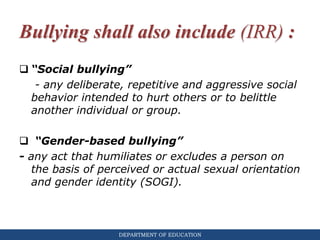 DEPARTMENT OF EDUCATION
Bullying shall also include (IRR) :
 “Social bullying”
- any deliberate, repetitive and aggressive social
behavior intended to hurt others or to belittle
another individual or group.
 “Gender-based bullying”
- any act that humiliates or excludes a person on
the basis of perceived or actual sexual orientation
and gender identity (SOGI).
 