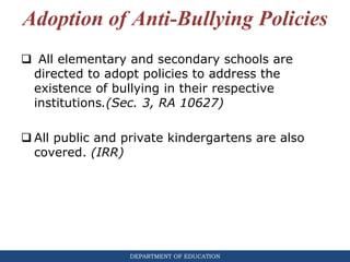 DEPARTMENT OF EDUCATION
Adoption of Anti-Bullying Policies
 All elementary and secondary schools are
directed to adopt policies to address the
existence of bullying in their respective
institutions.(Sec. 3, RA 10627)
 All public and private kindergartens are also
covered. (IRR)
 