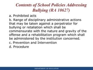 DEPARTMENT OF EDUCATION
Contents of School Policies Addressing
Bullying (RA 10627)
a. Prohibited acts
b. Range of disciplinary administrative actions
that may be taken against a perpetrator for
bullying or retaliation which shall be
commensurate with the nature and gravity of the
offense and a rehabilitation program which shall
be administered by the institution concerned.
c. Prevention and Intervention
d. Procedure
 