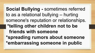 Social Bullying - sometimes referred
to as a relational bullying – hurting
someone's reputation or relationships.
*telling other children not to be
friends with someone
*spreading rumors about someone
*embarrassing someone in public
 