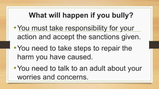 What will happen if you bully?
•You must take responsibility for your
action and accept the sanctions given.
•You need to take steps to repair the
harm you have caused.
•You need to talk to an adult about your
worries and concerns.
 