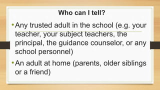 Who can I tell?
•Any trusted adult in the school (e.g. your
teacher, your subject teachers, the
principal, the guidance counselor, or any
school personnel)
•An adult at home (parents, older siblings
or a friend)
 