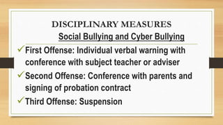 DISCIPLINARY MEASURES
Social Bullying and Cyber Bullying
First Offense: Individual verbal warning with
conference with subject teacher or adviser
Second Offense: Conference with parents and
signing of probation contract
Third Offense: Suspension
 