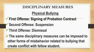 DISCIPLINARY MEASURES
Physical Bullying
First Offense: Signing of Probation Contract
Second Offense: Suspension
Third Offense: Dismissal
The same disciplinary measures can be imposed to
other forms of misbehavior related to bullying that
create conflict with fellow student.
 