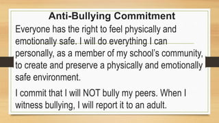 Anti-Bullying Commitment
Everyone has the right to feel physically and
emotionally safe. I will do everything I can
personally, as a member of my school’s community,
to create and preserve a physically and emotionally
safe environment.
I commit that I will NOT bully my peers. When I
witness bullying, I will report it to an adult.
 