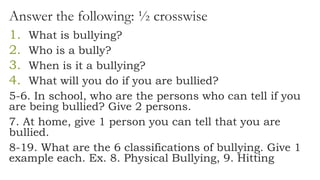 Answer the following: ½ crosswise
1. What is bullying?
2. Who is a bully?
3. When is it a bullying?
4. What will you do if you are bullied?
5-6. In school, who are the persons who can tell if you
are being bullied? Give 2 persons.
7. At home, give 1 person you can tell that you are
bullied.
8-19. What are the 6 classifications of bullying. Give 1
example each. Ex. 8. Physical Bullying, 9. Hitting
 