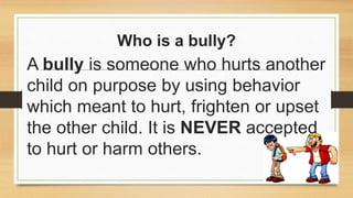 Who is a bully?
A bully is someone who hurts another
child on purpose by using behavior
which meant to hurt, frighten or upset
the other child. It is NEVER accepted
to hurt or harm others.
 