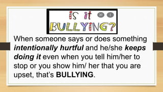 When someone says or does something
intentionally hurtful and he/she keeps
doing it even when you tell him/her to
stop or you show him/ her that you are
upset, that’s BULLYING.
 