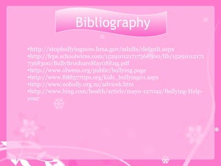 Bibliography http://stopbullyingnow.hrsa.gov/adults/default.aspx http://fcps.schoolwires.com/152910121717368300/lib/152910121717368300/BullyBrochureMay08Eng.pdf http://www.olweus.org/public/bullying.page http://www.888577tips.org/kids_bullying01.aspx http://www.nobully.org.nz/advicek.htm http://www.bing.com/health/article/mayo-127092/Bullying-Help-your 