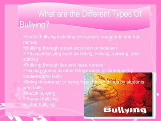What are the Different Types Of Bullying?  Verbal bullying including derogatory comments and bad names Bullying through social exclusion or isolation Physical bullying such as hitting, kicking, shoving, and spitting Bullying through lies and false rumors Having money or other things taken or damaged by students who bully  Being threatened or being forced to do things by students who bully. Racial bullying Sexual bullying Cyber bullying  