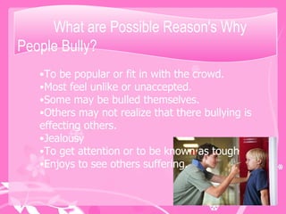 What are Possible Reason's Why People Bully? To be popular or fit in with the crowd. Most feel unlike or unaccepted.  Some may be bulled themselves. Others may not realize that there bullying is effecting others. Jealousy To get attention or to be known as tough  Enjoys to see others suffering.  