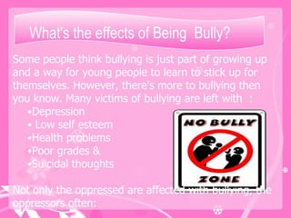 What's the effects of Being  Bully?  Some people think bullying is just part of growing up and a way for young people to learn to stick up for themselves. However, there's more to bullying then you know. Many victims of bullying are left with  : Depression Low self esteem  Health problems  Poor grades & Suicidal thoughts Not only the oppressed are affected with bullying, the oppressors often: 