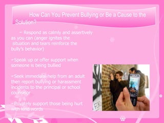 How Can You Prevent Bullying or Be a Cause to the Solution? Respond as calmly and assertively as you can (anger ignites the situation and tears reinforce the bully’s behavior) Speak up or offer support when someone is being bullied Seek immediate help from an adult then report bullying or harassment incidents to the principal or school counselor Privately support those being hurt with kind words 