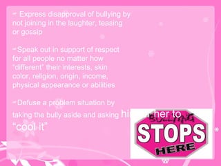 Express disapproval of bullying by not joining in the laughter, teasing or gossip Speak out in support of respect for all people no matter how “ different” their interests, skin color, religion, origin, income, physical appearance or abilities Defuse a problem situation by taking the bully aside and asking  him or her to “cool it” 