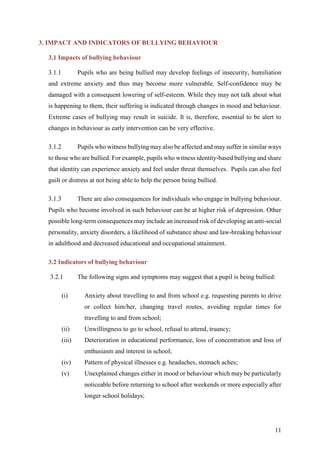 11
3. IMPACT AND INDICATORS OF BULLYING BEHAVIOUR
3.1 Impacts of bullying behaviour
3.1.1 Pupils who are being bullied may develop feelings of insecurity, humiliation
and extreme anxiety and thus may become more vulnerable. Self-confidence may be
damaged with a consequent lowering of self-esteem. While they may not talk about what
is happening to them, their suffering is indicated through changes in mood and behaviour.
Extreme cases of bullying may result in suicide. It is, therefore, essential to be alert to
changes in behaviour as early intervention can be very effective.
3.1.2 Pupils who witness bullying may also be affected and may suffer in similar ways
to those who are bullied. For example, pupils who witness identity-based bullying and share
that identity can experience anxiety and feel under threat themselves. Pupils can also feel
guilt or distress at not being able to help the person being bullied.
3.1.3 There are also consequences for individuals who engage in bullying behaviour.
Pupils who become involved in such behaviour can be at higher risk of depression. Other
possible long-term consequences may include an increased risk of developing an anti-social
personality, anxiety disorders, a likelihood of substance abuse and law-breaking behaviour
in adulthood and decreased educational and occupational attainment.
3.2 Indicators of bullying behaviour
3.2.1 The following signs and symptoms may suggest that a pupil is being bullied:
(i) Anxiety about travelling to and from school e.g. requesting parents to drive
or collect him/her, changing travel routes, avoiding regular times for
travelling to and from school;
(ii) Unwillingness to go to school, refusal to attend, truancy;
(iii) Deterioration in educational performance, loss of concentration and loss of
enthusiasm and interest in school;
(iv) Pattern of physical illnesses e.g. headaches, stomach aches;
(v) Unexplained changes either in mood or behaviour which may be particularly
noticeable before returning to school after weekends or more especially after
longer school holidays;
 