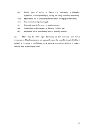 12
(vi) Visible signs of anxiety or distress e.g. stammering, withdrawing,
nightmares, difficulty in sleeping, crying, not eating, vomiting, bedwetting;
(vii) Spontaneous out-of-character comments about either pupils or teachers;
(viii) Possessions missing or damaged;
(ix) Increased requests for money or stealing money;
(x) Unexplained bruising or cuts or damaged clothing; and
(xi) Reluctance and/or refusal to say what is troubling him/her.
3.2.2 There may be other signs depending on the individual and his/her
circumstances. The above signs do not necessarily mean that a pupil is being bullied but if
repeated or occurring in combination, these signs do warrant investigation in order to
establish what is affecting the pupil.
 