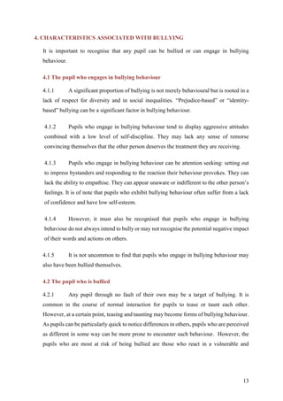 13
4. CHARACTERISTICS ASSOCIATED WITH BULLYING
It is important to recognise that any pupil can be bullied or can engage in bullying
behaviour.
4.1 The pupil who engages in bullying behaviour
4.1.1 A significant proportion of bullying is not merely behavioural but is rooted in a
lack of respect for diversity and in social inequalities. “Prejudice-based” or “identity-
based” bullying can be a significant factor in bullying behaviour.
4.1.2 Pupils who engage in bullying behaviour tend to display aggressive attitudes
combined with a low level of self-discipline. They may lack any sense of remorse
convincing themselves that the other person deserves the treatment they are receiving.
4.1.3 Pupils who engage in bullying behaviour can be attention seeking: setting out
to impress bystanders and responding to the reaction their behaviour provokes. They can
lack the ability to empathise. They can appear unaware or indifferent to the other person’s
feelings. It is of note that pupils who exhibit bullying behaviour often suffer from a lack
of confidence and have low self-esteem.
4.1.4 However, it must also be recognised that pupils who engage in bullying
behaviour do not always intend to bully or may not recognise the potential negative impact
of their words and actions on others.
4.1.5 It is not uncommon to find that pupils who engage in bullying behaviour may
also have been bullied themselves.
4.2 The pupil who is bullied
4.2.1 Any pupil through no fault of their own may be a target of bullying. It is
common in the course of normal interaction for pupils to tease or taunt each other.
However, at a certain point, teasing and taunting may become forms of bullying behaviour.
As pupils can be particularly quick to notice differences in others, pupils who are perceived
as different in some way can be more prone to encounter such behaviour. However, the
pupils who are most at risk of being bullied are those who react in a vulnerable and
 