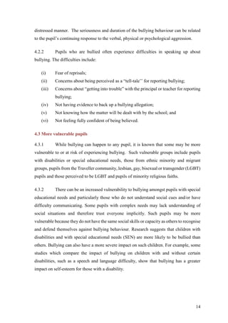 14
distressed manner. The seriousness and duration of the bullying behaviour can be related
to the pupil’s continuing response to the verbal, physical or psychological aggression.
4.2.2 Pupils who are bullied often experience difficulties in speaking up about
bullying. The difficulties include:
(i) Fear of reprisals;
(ii) Concerns about being perceived as a “tell-tale’’ for reporting bullying;
(iii) Concerns about “getting into trouble” with the principal or teacher for reporting
bullying;
(iv) Not having evidence to back up a bullying allegation;
(v) Not knowing how the matter will be dealt with by the school; and
(vi) Not feeling fully confident of being believed.
4.3 More vulnerable pupils
4.3.1 While bullying can happen to any pupil, it is known that some may be more
vulnerable to or at risk of experiencing bullying. Such vulnerable groups include pupils
with disabilities or special educational needs, those from ethnic minority and migrant
groups, pupils from the Traveller community, lesbian, gay, bisexual or transgender (LGBT)
pupils and those perceived to be LGBT and pupils of minority religious faiths.
4.3.2 There can be an increased vulnerability to bullying amongst pupils with special
educational needs and particularly those who do not understand social cues and/or have
difficulty communicating. Some pupils with complex needs may lack understanding of
social situations and therefore trust everyone implicitly. Such pupils may be more
vulnerable because they do not have the same social skills or capacity as others to recognise
and defend themselves against bullying behaviour. Research suggests that children with
disabilities and with special educational needs (SEN) are more likely to be bullied than
others. Bullying can also have a more severe impact on such children. For example, some
studies which compare the impact of bullying on children with and without certain
disabilities, such as a speech and language difficulty, show that bullying has a greater
impact on self-esteem for those with a disability.
 