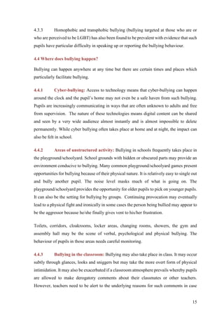 15
4.3.3 Homophobic and transphobic bullying (bullying targeted at those who are or
who are perceived to be LGBT) has also been found to be prevalent with evidence that such
pupils have particular difficulty in speaking up or reporting the bullying behaviour.
4.4 Where does bullying happen?
Bullying can happen anywhere at any time but there are certain times and places which
particularly facilitate bullying.
4.4.1 Cyber-bullying: Access to technology means that cyber-bullying can happen
around the clock and the pupil’s home may not even be a safe haven from such bullying.
Pupils are increasingly communicating in ways that are often unknown to adults and free
from supervision. The nature of these technologies means digital content can be shared
and seen by a very wide audience almost instantly and is almost impossible to delete
permanently. While cyber bullying often takes place at home and at night, the impact can
also be felt in school.
4.4.2 Areas of unstructured activity: Bullying in schools frequently takes place in
the playground/schoolyard. School grounds with hidden or obscured parts may provide an
environment conducive to bullying. Many common playground/schoolyard games present
opportunities for bullying because of their physical nature. It is relatively easy to single out
and bully another pupil. The noise level masks much of what is going on. The
playground/schoolyard provides the opportunity for older pupils to pick on younger pupils.
It can also be the setting for bullying by groups. Continuing provocation may eventually
lead to a physical fight and ironically in some cases the person being bullied may appear to
be the aggressor because he/she finally gives vent to his/her frustration.
Toilets, corridors, cloakrooms, locker areas, changing rooms, showers, the gym and
assembly hall may be the scene of verbal, psychological and physical bullying. The
behaviour of pupils in those areas needs careful monitoring.
4.4.3 Bullying in the classroom: Bullying may also take place in class. It may occur
subtly through glances, looks and sniggers but may take the more overt form of physical
intimidation. It may also be exacerbated if a classroom atmosphere prevails whereby pupils
are allowed to make derogatory comments about their classmates or other teachers.
However, teachers need to be alert to the underlying reasons for such comments in case
 