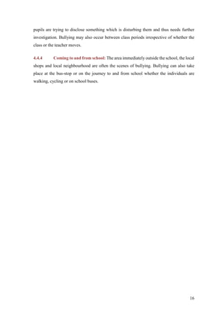 16
pupils are trying to disclose something which is disturbing them and thus needs further
investigation. Bullying may also occur between class periods irrespective of whether the
class or the teacher moves.
4.4.4 Coming to and from school: The area immediately outside the school, the local
shops and local neighbourhood are often the scenes of bullying. Bullying can also take
place at the bus-stop or on the journey to and from school whether the individuals are
walking, cycling or on school buses.
 