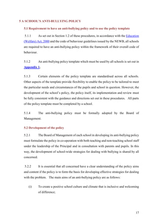 17
5 A SCHOOL’S ANTI-BULLYING POLICY
5.1 Requirement to have an anti-bullying policy and to use the policy template
5.1.1 As set out in Section 1.2 of these procedures, in accordance with the Education
(Welfare) Act, 2000 and the code of behaviour guidelines issued by the NEWB, all schools
are required to have an anti-bullying policy within the framework of their overall code of
behaviour.
5.1.2 An anti-bullying policy template which must be used by all schools is set out in
Appendix 1.
5.1.3 Certain elements of the policy template are standardised across all schools.
Other aspects of the template provide flexibility to enable the policy to be tailored to meet
the particular needs and circumstances of the pupils and school in question. However, the
development of the school’s policy, the policy itself, its implementation and review must
be fully consistent with the guidance and directions set out in these procedures. All parts
of the policy template must be completed by a school.
5.1.4 The anti-bullying policy must be formally adopted by the Board of
Management.
5.2 Development of the policy
5.2.1 The Board of Management of each school in developing its anti-bullying policy
must formulate the policy in co-operation with both teaching and non-teaching school staff
under the leadership of the Principal and in consultation with parents and pupils. In this
way, the development of school-wide strategies for dealing with bullying is shared by all
concerned.
5.2.2 It is essential that all concerned have a clear understanding of the policy aims
and content if the policy is to form the basis for developing effective strategies for dealing
with the problem. The main aims of an anti-bullying policy are as follows:
(i) To create a positive school culture and climate that is inclusive and welcoming
of difference;
 