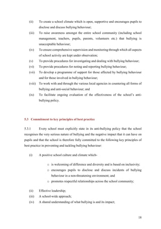 18
(ii) To create a school climate which is open, supportive and encourages pupils to
disclose and discuss bullying behaviour;
(iii) To raise awareness amongst the entire school community (including school
management, teachers, pupils, parents, volunteers etc.) that bullying is
unacceptable behaviour;
(iv) To ensure comprehensive supervision and monitoring through which all aspects
of school activity are kept under observation;
(v) To provide procedures for investigating and dealing with bullying behaviour;
(vi) To provide procedures for noting and reporting bullying behaviour;
(vii) To develop a programme of support for those affected by bullying behaviour
and for those involved in bullying behaviour;
(viii) To work with and through the various local agencies in countering all forms of
bullying and anti-social behaviour; and
(ix) To facilitate ongoing evaluation of the effectiveness of the school’s anti-
bullying policy.
5.3 Commitment to key principles of best practice
5.3.1 Every school must explicitly state in its anti-bullying policy that the school
recognises the very serious nature of bullying and the negative impact that it can have on
pupils and that the school is therefore fully committed to the following key principles of
best practice in preventing and tackling bullying behaviour:
(i) A positive school culture and climate which-
o is welcoming of difference and diversity and is based on inclusivity;
o encourages pupils to disclose and discuss incidents of bullying
behaviour in a non-threatening environment; and
o promotes respectful relationships across the school community;
(ii) Effective leadership;
(iii) A school-wide approach;
(iv) A shared understanding of what bullying is and its impact;
 