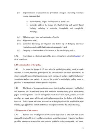 19
(v) Implementation of education and prevention strategies (including awareness
raising measures) that-
o build empathy, respect and resilience in pupils; and
o explicitly address the issues of cyber-bullying and identity-based
bullying including in particular, homophobic and transphobic
bullying;
(vi) Effective supervision and monitoring of pupils;
(vii) Supports for staff;
(viii) Consistent recording, investigation and follow up of bullying behaviour
(including use of established intervention strategies); and
(ix) On-going evaluation of the effectiveness of the anti-bullying policy.
5.3.2 More detail in relation to each of the above principles is set out in Section 6 of
these procedures.
5.4 Communication of the policy
5.4.1 As stated in Section 1.3.3, the school’s anti-bullying policy must be made
available to school personnel, published on the school website (or where none exists, be
otherwise readily accessible to parents and pupils on request) and provided to the Parents’
Association (where one exists). A copy of the school’s anti-bullying policy must be
provided to the Department and the patron if requested.
5.4.2 The Board of Management must ensure that the policy is regularly highlighted
and promoted on a school-wide basis with particular attention being given to incoming
pupils and their parents. School management must ensure that pupils, parents and staff
members are made aware of the relevant teachers responsible for dealing with bullying
concerns. School rules and other information on bullying should be provided in pupil
friendly, age appropriate formats and should be displayed around the school building.
5.5 Prevention of harassment
5.5.1 Schools have an obligation under equality legislation to take such steps as are
reasonably practicable to prevent harassment and sexual harassment. Equality legislation
prohibits harassment on any of the nine grounds: gender including transgender, civil status,
 
