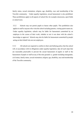 20
family status, sexual orientation, religion, age, disability, race and membership of the
Traveller community. Under equality legislation, sexual harassment is also prohibited.
These prohibitions apply to all aspects of school life, for example classrooms, sport fields
or school tours.
5.5.2 Schools may not permit pupils to harass other pupils. This prohibition also
applies to staff or anyone who visits the school including parents, visiting sports teams etc.
Under equality legislation, schools may be liable for harassment committed by an
employee in the course of their work, whether or not it was done with the school’s
knowledge or approval. Schools may also be liable for harassment committed by people
acting on their behalf who are not employees.
5.5.3 All schools are required to confirm in their anti-bullying policy that the school
will, in accordance with its obligations under equality legislation, take all such steps that
are reasonably practicable to prevent the sexual harassment of pupils or staff or the
harassment of pupils or staff on any of the nine grounds i.e. gender including transgender,
civil status, family status, sexual orientation, religion, age, disability, race and membership
of the Traveller community.
 