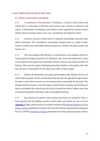21
6 KEY PRINCIPLES OF BEST PRACTICE
6.1 Positive school culture and climate
6.1.1 A cornerstone in the prevention of bullying is a positive school culture and
climate that is welcoming of difference and diversity and is based on inclusivity and
respect. A school policy on bullying is most effective when supported by a positive school
climate which encourages respect, trust, care, consideration and support for others.
6.1.2 Central to a positive school culture is respectful relationships across the entire
school community. This encompasses relationships amongst peers (e.g. pupil to pupil,
teacher to teacher) and relationships between groups (e.g. teachers and pupils, parents and
teachers etc.).
6.1.3 The misconception that bullying is a normal phase of development and that it
teaches pupils to toughen up needs to be challenged. The school must endeavour to create
an environment where pupils feel comfortable and free to discuss and disclose incidents of
bullying. This may also require challenging prevailing attitudes so that pupils realise that
they also have a responsibility for the safety and welfare of fellow pupils.
6.1.4 Schools should therefore encourage and strengthen open dialogue between all
school staff and pupils. Schools should ensure that they provide appropriate opportunities
for pupils to raise their concerns in an environment that is comfortable for the pupil. This
dialogue should encompass issues that happen outside school, including cyber-bullying. In
order to accomplish this, schools may also need to consider how best to address topics that
are masked by prejudice and silence such as homophobic bullying.
6.1.5 Key elements of a positive school culture and climate are outlined in Table A.
Some practical tips for building a positive school culture and climate are also set out in
Appendix 2. Other useful resources for schools include the Well-Being Guidelines for Post
Primary Schools (published in January 2013) and the National Educational Psychological
Service’s (NEPS) Continuum of Support documents for primary and post-primary schools.
 