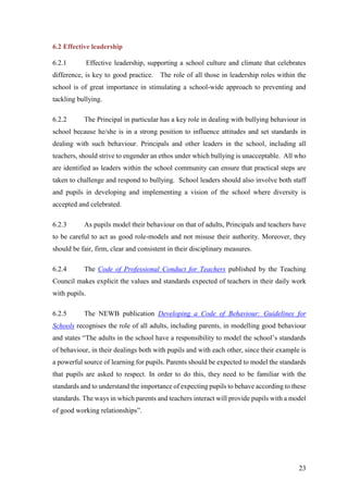 23
6.2 Effective leadership
6.2.1 Effective leadership, supporting a school culture and climate that celebrates
difference, is key to good practice. The role of all those in leadership roles within the
school is of great importance in stimulating a school-wide approach to preventing and
tackling bullying.
6.2.2 The Principal in particular has a key role in dealing with bullying behaviour in
school because he/she is in a strong position to influence attitudes and set standards in
dealing with such behaviour. Principals and other leaders in the school, including all
teachers, should strive to engender an ethos under which bullying is unacceptable. All who
are identified as leaders within the school community can ensure that practical steps are
taken to challenge and respond to bullying. School leaders should also involve both staff
and pupils in developing and implementing a vision of the school where diversity is
accepted and celebrated.
6.2.3 As pupils model their behaviour on that of adults, Principals and teachers have
to be careful to act as good role-models and not misuse their authority. Moreover, they
should be fair, firm, clear and consistent in their disciplinary measures.
6.2.4 The Code of Professional Conduct for Teachers published by the Teaching
Council makes explicit the values and standards expected of teachers in their daily work
with pupils.
6.2.5 The NEWB publication Developing a Code of Behaviour: Guidelines for
Schools recognises the role of all adults, including parents, in modelling good behaviour
and states “The adults in the school have a responsibility to model the school’s standards
of behaviour, in their dealings both with pupils and with each other, since their example is
a powerful source of learning for pupils. Parents should be expected to model the standards
that pupils are asked to respect. In order to do this, they need to be familiar with the
standards and to understand the importance of expecting pupils to behave according to these
standards. The ways in which parents and teachers interact will provide pupils with a model
of good working relationships”.
 