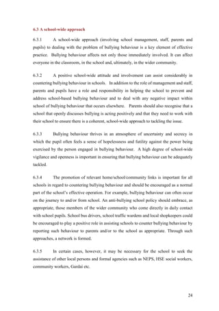 24
6.3 A school-wide approach
6.3.1 A school-wide approach (involving school management, staff, parents and
pupils) to dealing with the problem of bullying behaviour is a key element of effective
practice. Bullying behaviour affects not only those immediately involved. It can affect
everyone in the classroom, in the school and, ultimately, in the wider community.
6.3.2 A positive school-wide attitude and involvement can assist considerably in
countering bullying behaviour in schools. In addition to the role of management and staff,
parents and pupils have a role and responsibility in helping the school to prevent and
address school-based bullying behaviour and to deal with any negative impact within
school of bullying behaviour that occurs elsewhere. Parents should also recognise that a
school that openly discusses bullying is acting positively and that they need to work with
their school to ensure there is a coherent, school-wide approach to tackling the issue.
6.3.3 Bullying behaviour thrives in an atmosphere of uncertainty and secrecy in
which the pupil often feels a sense of hopelessness and futility against the power being
exercised by the person engaged in bullying behaviour. A high degree of school-wide
vigilance and openness is important in ensuring that bullying behaviour can be adequately
tackled.
6.3.4 The promotion of relevant home/school/community links is important for all
schools in regard to countering bullying behaviour and should be encouraged as a normal
part of the school’s effective operation. For example, bullying behaviour can often occur
on the journey to and/or from school. An anti-bullying school policy should embrace, as
appropriate, those members of the wider community who come directly in daily contact
with school pupils. School bus drivers, school traffic wardens and local shopkeepers could
be encouraged to play a positive role in assisting schools to counter bullying behaviour by
reporting such behaviour to parents and/or to the school as appropriate. Through such
approaches, a network is formed.
6.3.5 In certain cases, however, it may be necessary for the school to seek the
assistance of other local persons and formal agencies such as NEPS, HSE social workers,
community workers, Gardaí etc.
 