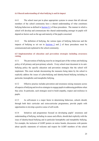 25
6.4 Shared understanding of what bullying is and its impact
6.4.1 The school must put in place appropriate systems to ensure that all relevant
members of the school community have a shared understanding of what constitutes
bullying behaviour as defined in Section 2.1 of these procedures. The manner in which a
school will develop and communicate this shared understanding amongst its pupils will
depend on factors such as the age and maturity of the pupils concerned.
6.4.2 The definition of bullying, the various types of bullying behaviour and the
impacts of bullying as set out in Sections 2 and 3 of these procedures must be
communicated and explained to the school community.
6.5 Implementation of education and prevention strategies including awareness
raising
6.5.1 The prevention of bullying must be an integral part of the written anti-bullying
policy of all primary and post-primary schools. Every school must document in its anti-
bullying policy the specific education and prevention strategies that the school will
implement. This must include documenting the measures being taken by the school to
explicitly address the issues of cyber-bullying and identity-based bullying including in
particular, homophobic and transphobic bullying.
6.5.2 Effective practice includes prevention and awareness raising measures across
all aspects of bullying and involves strategies to engage pupils in addressing problems when
they arise. In particular, such strategies need to build empathy, respect and resilience in
pupils.
6.5.3 As self-esteem is a major factor in determining behaviour, schools should,
through both their curricular and extra-curricular programmes, provide pupils with
opportunities to develop a positive sense of self-worth.
6.5.4 Initiatives and programmes focused on developing pupils’ awareness and
understanding of bullying, including its causes and effects, should deal explicitly with the
issue of identity-based bullying and in particular homophobic and transphobic bullying.
For example, the inclusion of LGBT posters on notice boards, discussions with parents
about specific statements of welcome and respect for LGBT members of the school
 