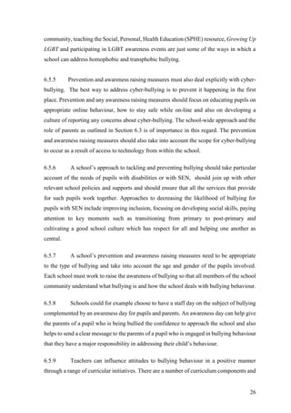26
community, teaching the Social, Personal, Health Education (SPHE) resource, Growing Up
LGBT and participating in LGBT awareness events are just some of the ways in which a
school can address homophobic and transphobic bullying.
6.5.5 Prevention and awareness raising measures must also deal explicitly with cyber-
bullying. The best way to address cyber-bullying is to prevent it happening in the first
place. Prevention and any awareness raising measures should focus on educating pupils on
appropriate online behaviour, how to stay safe while on-line and also on developing a
culture of reporting any concerns about cyber-bullying. The school-wide approach and the
role of parents as outlined in Section 6.3 is of importance in this regard. The prevention
and awareness raising measures should also take into account the scope for cyber-bullying
to occur as a result of access to technology from within the school.
6.5.6 A school’s approach to tackling and preventing bullying should take particular
account of the needs of pupils with disabilities or with SEN, should join up with other
relevant school policies and supports and should ensure that all the services that provide
for such pupils work together. Approaches to decreasing the likelihood of bullying for
pupils with SEN include improving inclusion, focusing on developing social skills, paying
attention to key moments such as transitioning from primary to post-primary and
cultivating a good school culture which has respect for all and helping one another as
central.
6.5.7 A school’s prevention and awareness raising measures need to be appropriate
to the type of bullying and take into account the age and gender of the pupils involved.
Each school must work to raise the awareness of bullying so that all members of the school
community understand what bullying is and how the school deals with bullying behaviour.
6.5.8 Schools could for example choose to have a staff day on the subject of bullying
complemented by an awareness day for pupils and parents. An awareness day can help give
the parents of a pupil who is being bullied the confidence to approach the school and also
helps to send a clear message to the parents of a pupil who is engaged in bullying behaviour
that they have a major responsibility in addressing their child’s behaviour.
6.5.9 Teachers can influence attitudes to bullying behaviour in a positive manner
through a range of curricular initiatives. There are a number of curriculum components and
 